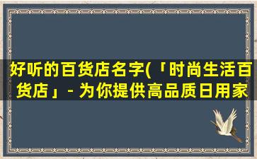 好听的百货店名字(「时尚生活百货店」- 为你提供高品质日用家居用品)